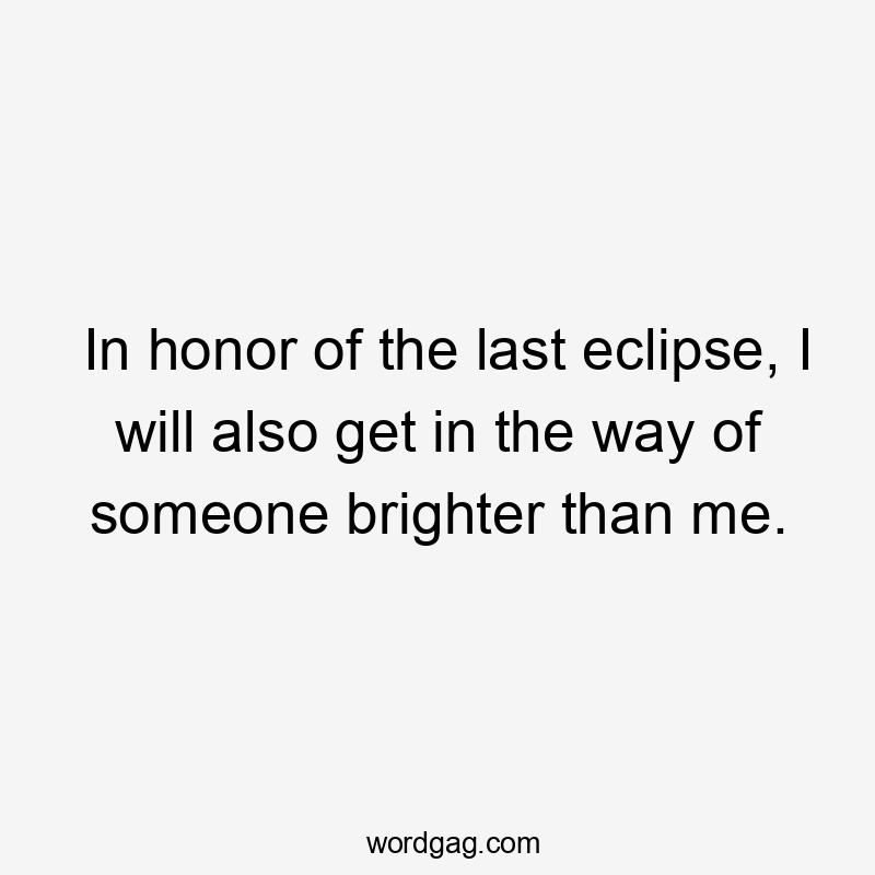 In honor of the last eclipse, I will also get in the way of someone brighter than me.