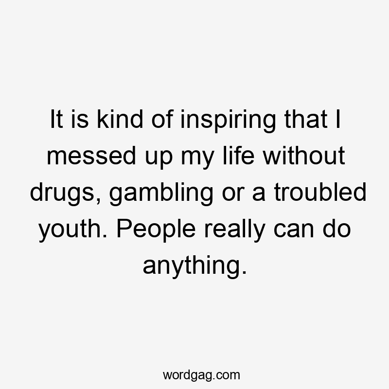 It is kind of inspiring that I messed up my life without drugs, gambling or a troubled youth. People really can do anything.