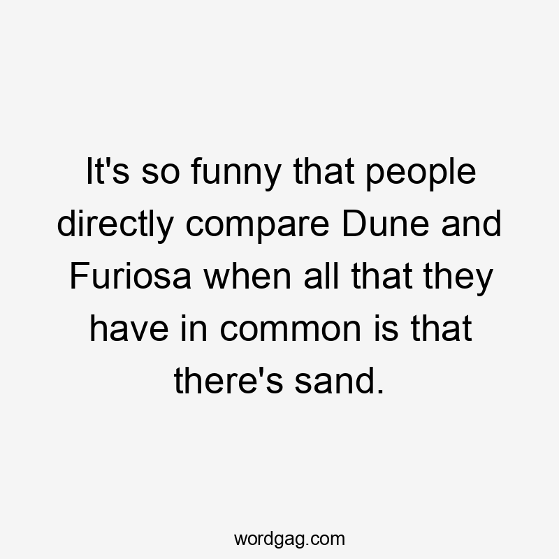 It's so funny that people directly compare Dune and Furiosa when all that they have in common is that there's sand.