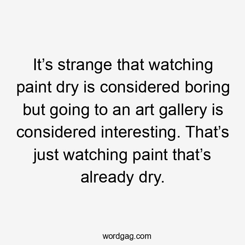 It’s strange that watching paint dry is considered boring but going to an art gallery is considered interesting. That’s just watching paint that’s already dry.