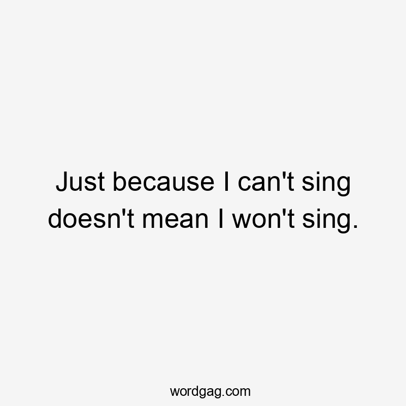 Just because I can’t sing doesn’t mean I won’t sing.