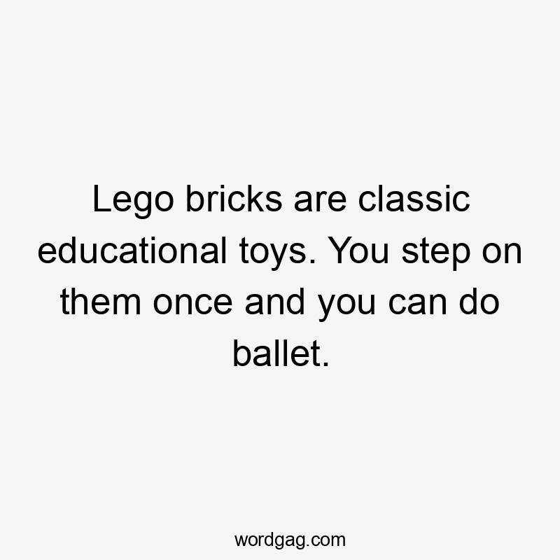 Lego bricks are classic educational toys. You step on them once and you can do ballet.
