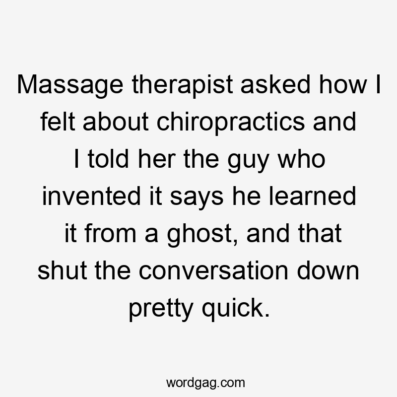 Massage therapist asked how I felt about chiropractics and I told her the guy who invented it says he learned it from a ghost, and that shut the conversation down pretty quick.