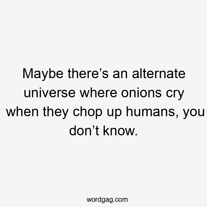 Maybe there’s an alternate universe where onions cry when they chop up humans, you don’t know.