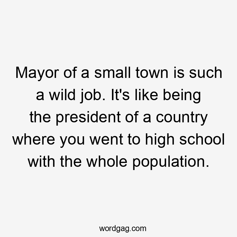 Mayor of a small town is such a wild job. It's like being the president of a country where you went to high school with the whole population.