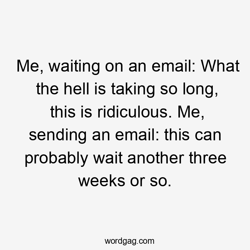 Me, waiting on an email: What the hell is taking so long, this is ridiculous. Me, sending an email: this can probably wait another three weeks or so.