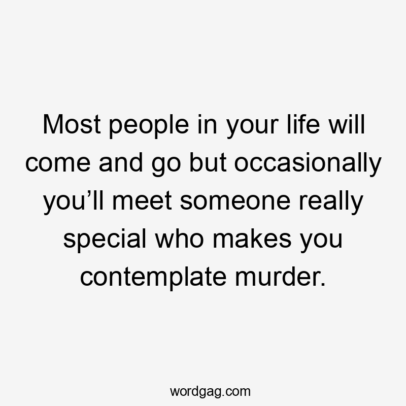 Most people in your life will come and go but occasionally you’ll meet someone really special who makes you contemplate murder.