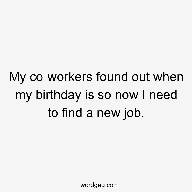 My co-workers found out when my birthday is so now I need to find a new job.