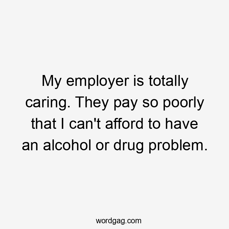 My employer is totally caring. They pay so poorly that I can't afford to have an alcohol or drug problem.