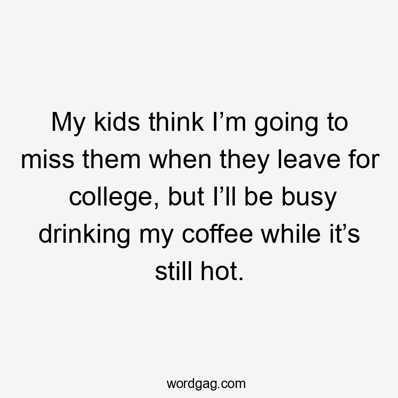 My kids think I’m going to miss them when they leave for college, but I’ll be busy drinking my coffee while it’s still hot.