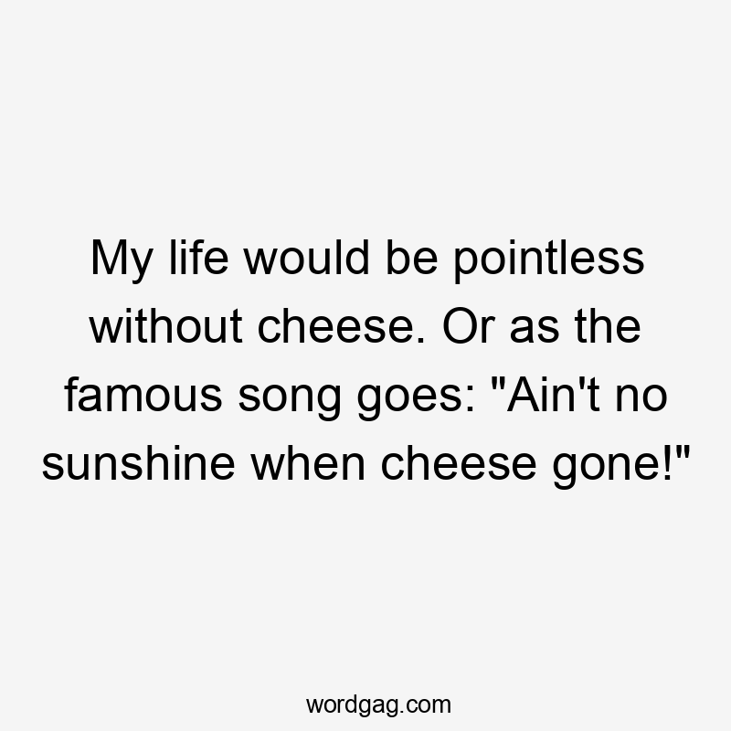 My life would be pointless without cheese. Or as the famous song goes: “Ain’t no sunshine when cheese gone!”