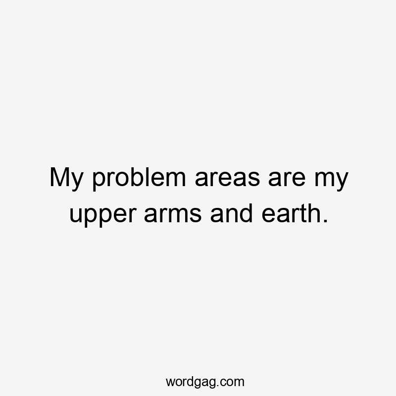 My problem areas are my upper arms and earth.