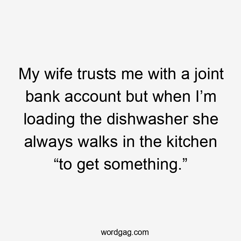 My wife trusts me with a joint bank account but when I’m loading the dishwasher she always walks in the kitchen “to get something.”