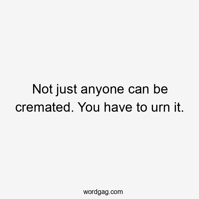 Not just anyone can be cremated. You have to urn it.