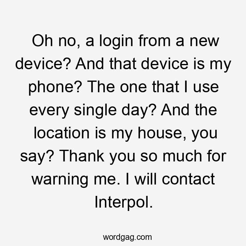 Oh no, a login from a new device? And that device is my phone? The one that I use every single day? And the location is my house, you say? Thank you so much for warning me. I will contact Interpol.