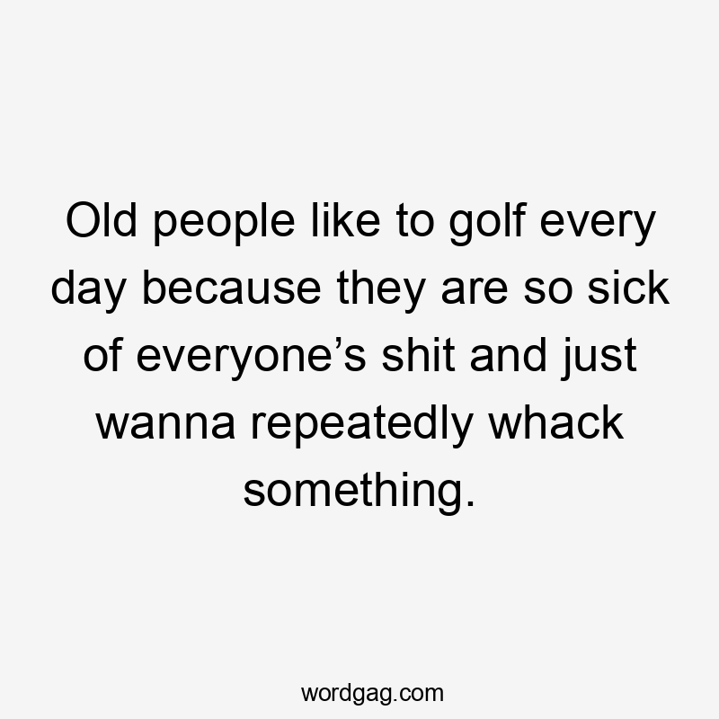 Old people like to golf every day because they are so sick of everyone’s shit and just wanna repeatedly whack something.