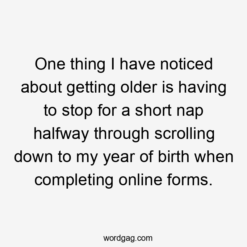 One thing I have noticed about getting older is having to stop for a short nap halfway through scrolling down to my year of birth when completing online forms.