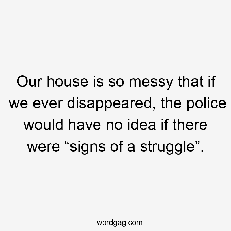 Our house is so messy that if we ever disappeared, the police would have no idea if there were “signs of a struggle”.