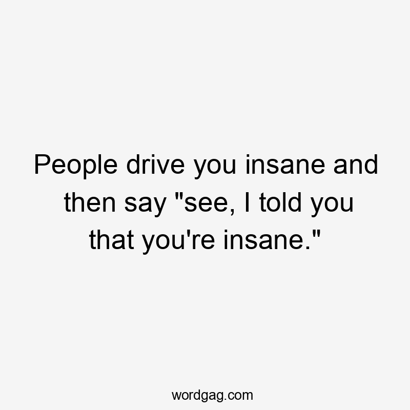 People drive you insane and then say "see, I told you that you're insane."