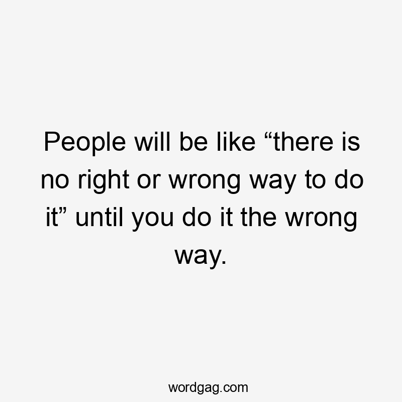 People will be like “there is no right or wrong way to do it” until you do it the wrong way.