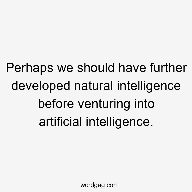 Perhaps we should have further developed natural intelligence before venturing into artificial intelligence.