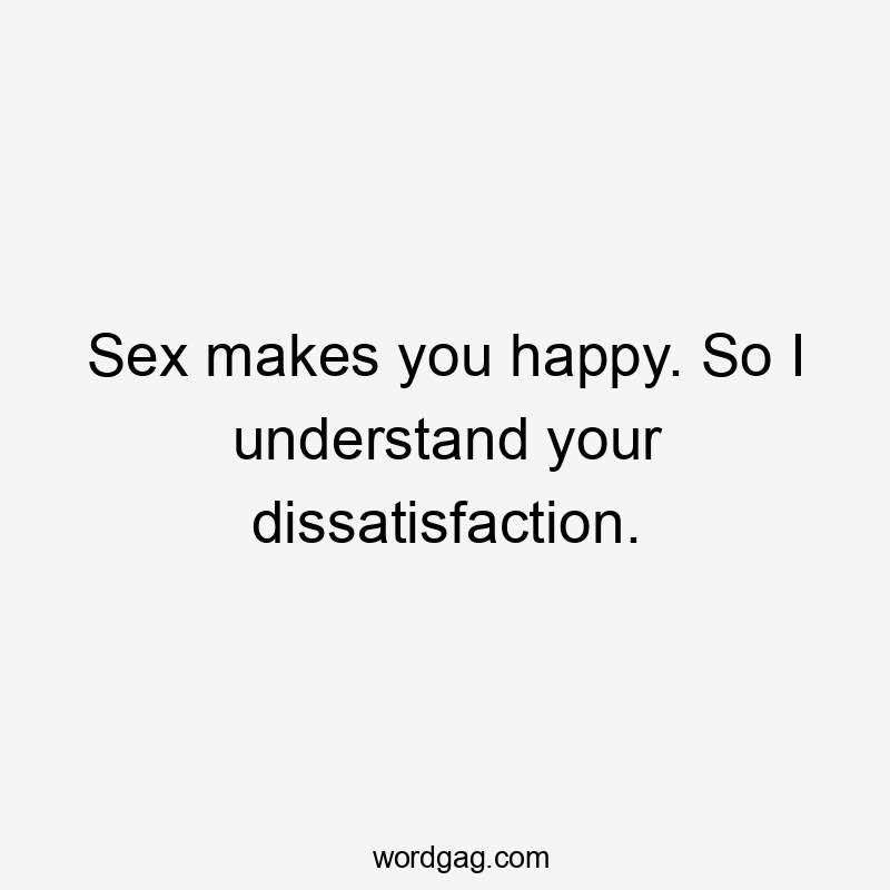 Sex makes you happy. So I understand your dissatisfaction.