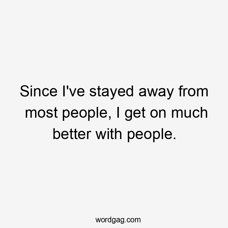 Since I've stayed away from most people, I get on much better with people.