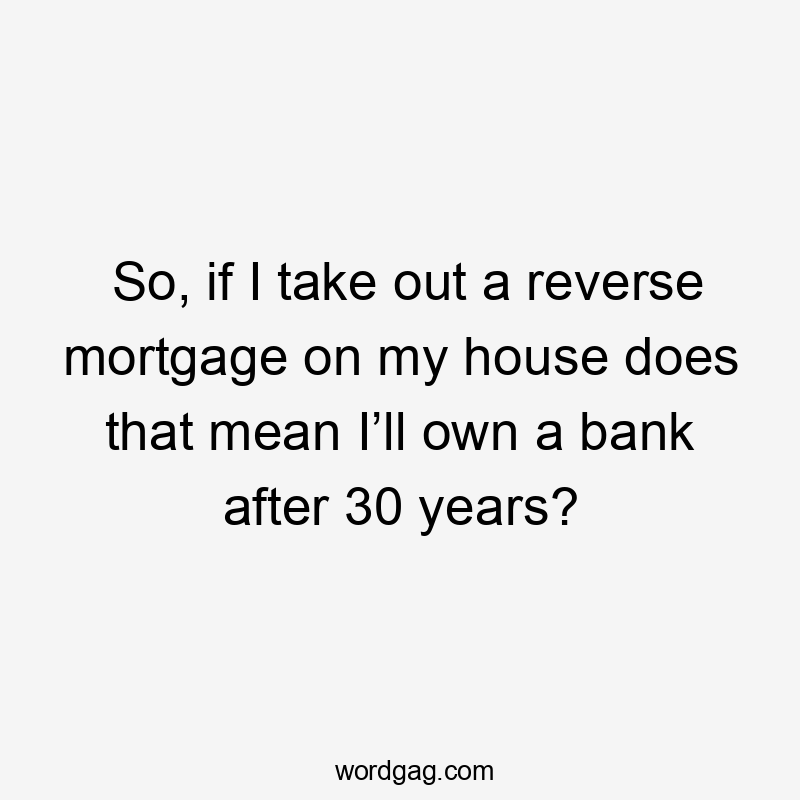 So, if I take out a reverse mortgage on my house does that mean I’ll own a bank after 30 years?