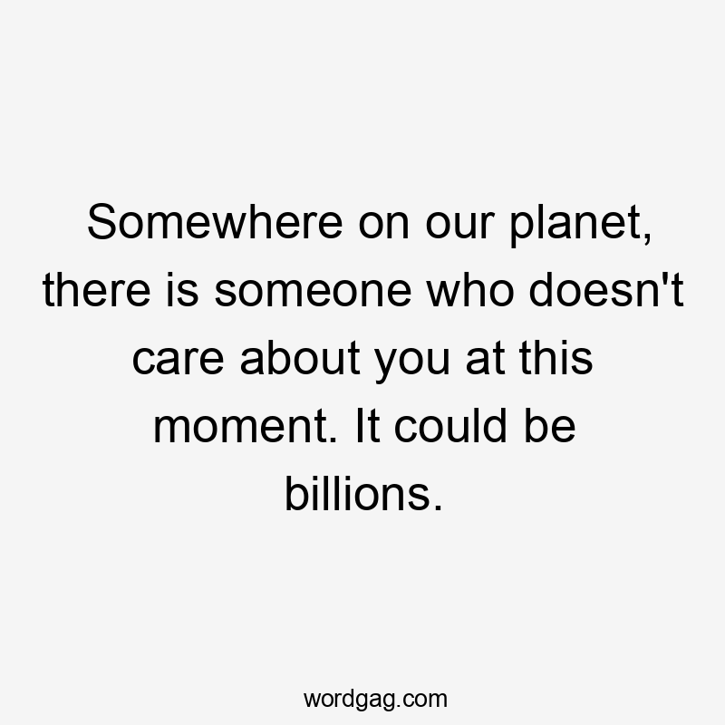 Somewhere on our planet, there is someone who doesn’t care about you at this moment. It could be billions.