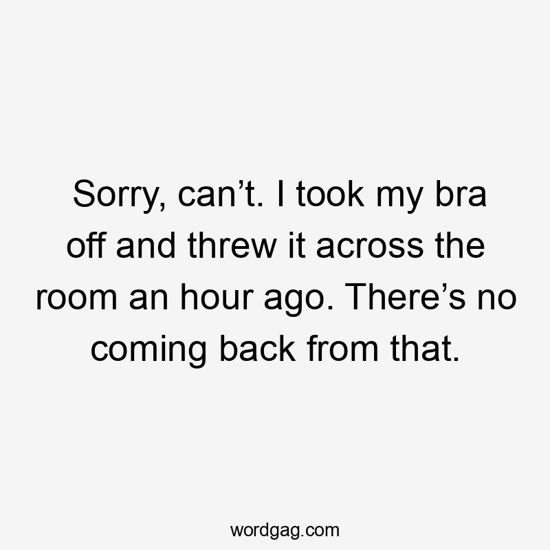 Sorry, can’t. I took my bra off and threw it across the room an hour ago. There’s no coming back from that.
