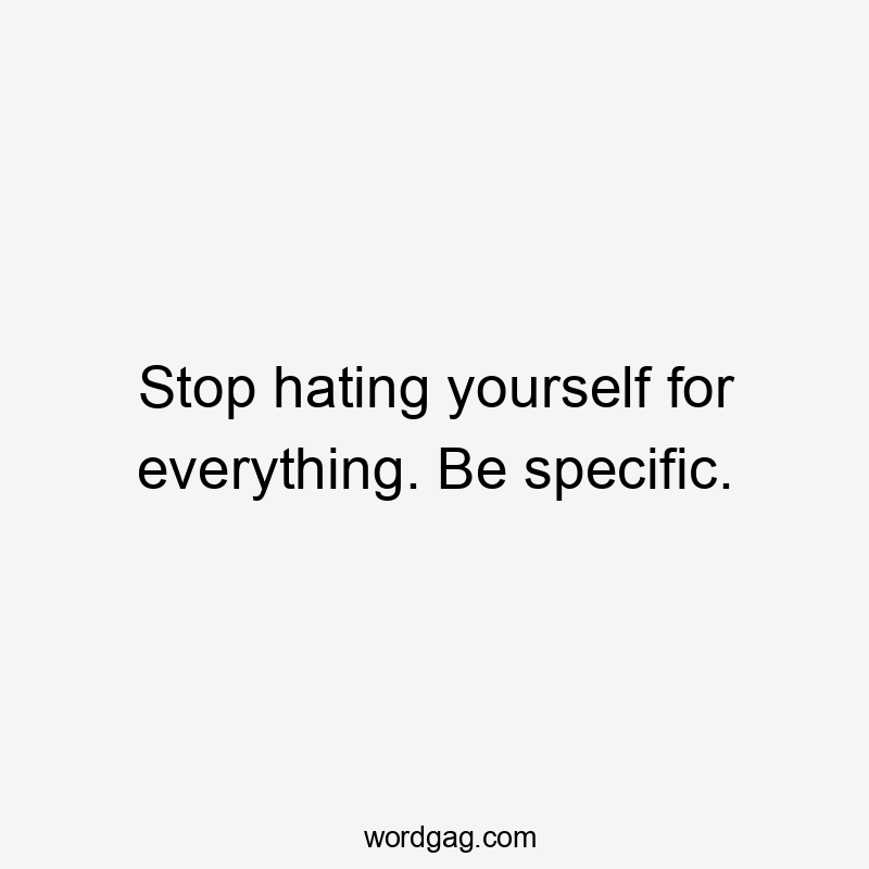 Stop hating yourself for everything. Be specific.