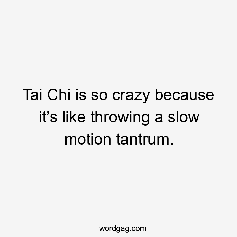 Tai Chi is so crazy because it’s like throwing a slow motion tantrum.