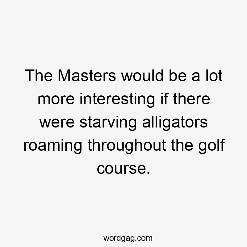 The Masters would be a lot more interesting if there were starving alligators roaming throughout the golf course.