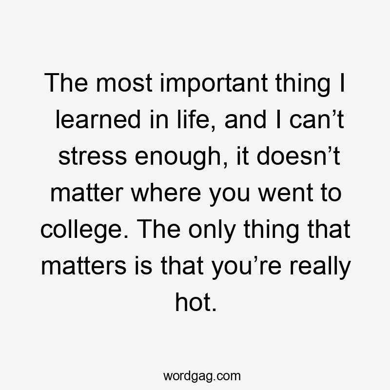 The most important thing I learned in life, and I can’t stress enough, it doesn’t matter where you went to college. The only thing that matters is that you’re really hot.