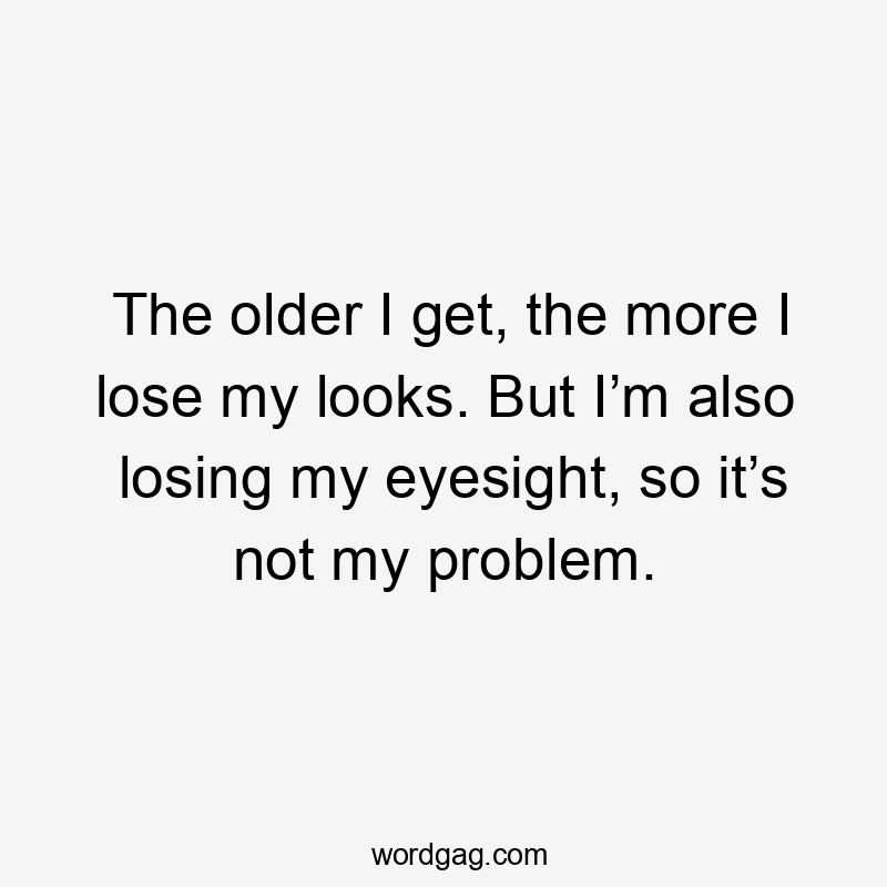 The older I get, the more I lose my looks. But I’m also losing my eyesight, so it’s not my problem.