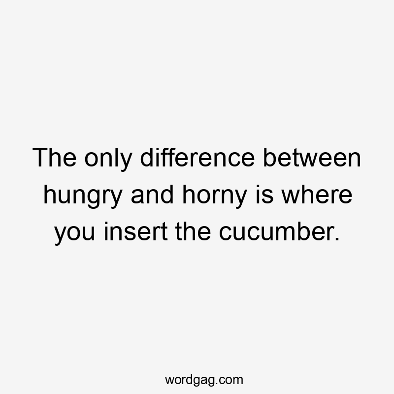 The only difference between hungry and horny is where you insert the cucumber.