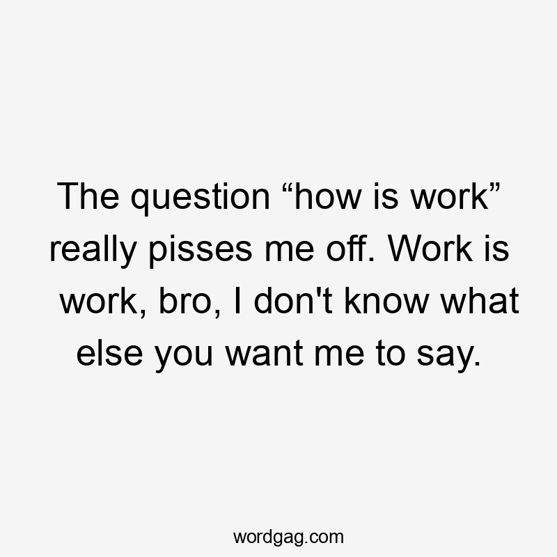 The question “how is work” really pisses me off. Work is work, bro, I don’t know what else you want me to say.