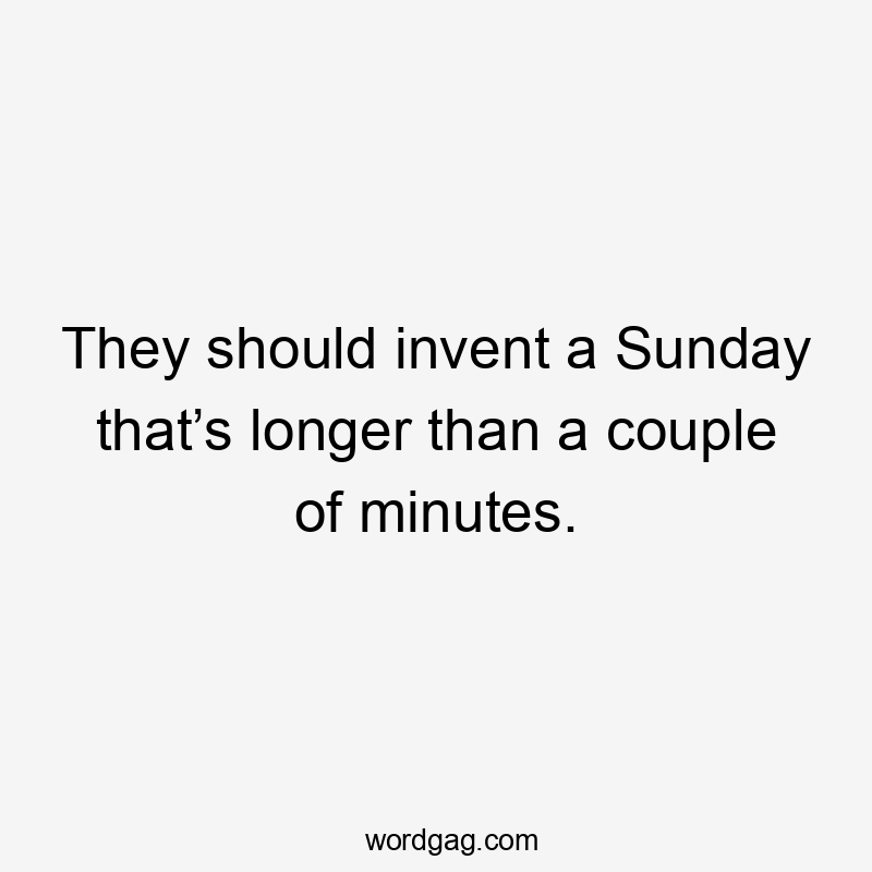They should invent a Sunday that’s longer than a couple of minutes.