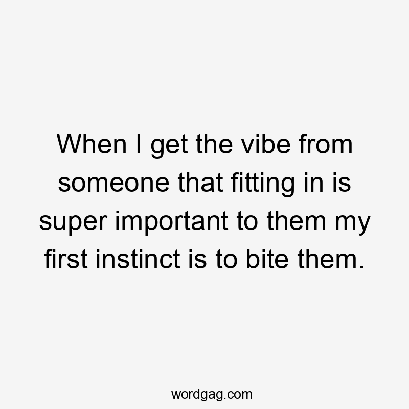 When I get the vibe from someone that fitting in is super important to them my first instinct is to bite them.