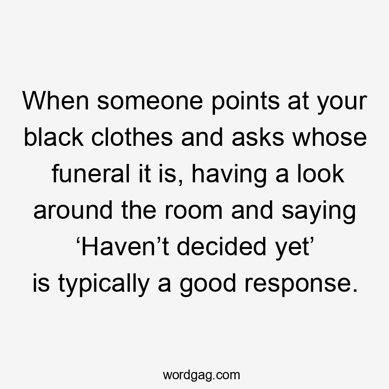 When someone points at your black clothes and asks whose funeral it is, having a look around the room and saying ‘Haven’t decided yet’ is typically a good response.
