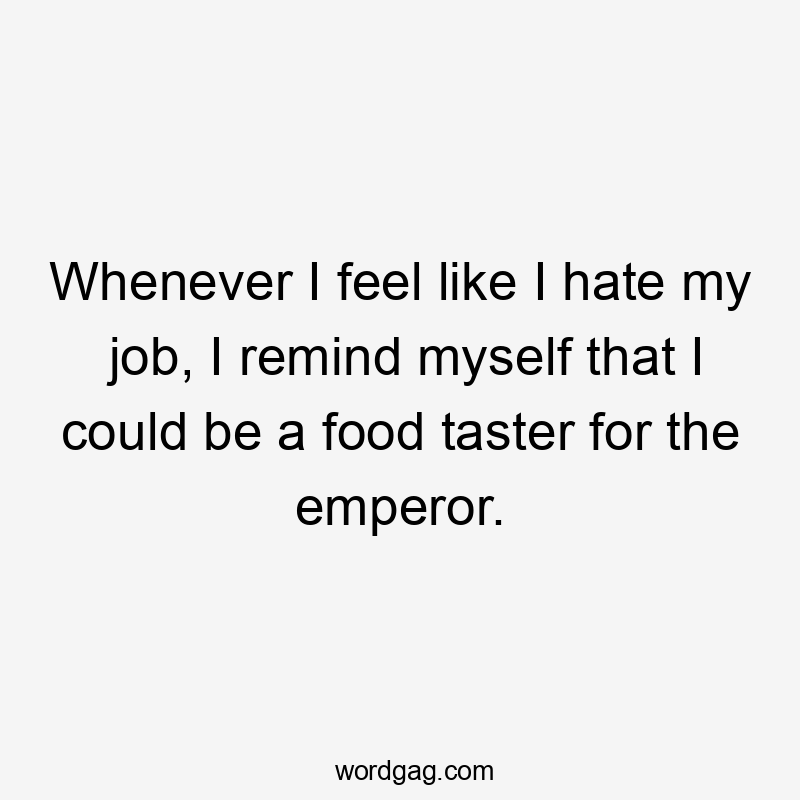 Whenever I feel like I hate my job, I remind myself that I could be a food taster for the emperor.