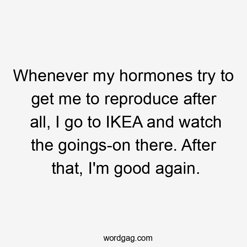 Whenever my hormones try to get me to reproduce after all, I go to IKEA and watch the goings-on there. After that, I'm good again.