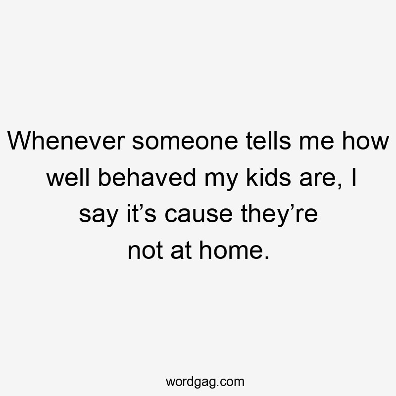Whenever someone tells me how well behaved my kids are, I say it’s cause they’re not at home.