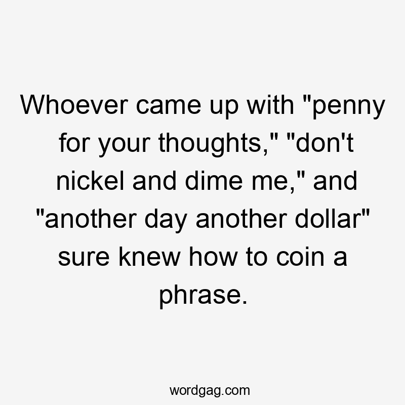 Whoever came up with "penny for your thoughts," "don't nickel and dime me," and "another day another dollar" sure knew how to coin a phrase.