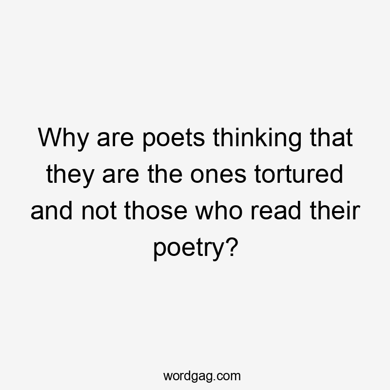 Why are poets thinking that they are the ones tortured and not those who read their poetry?