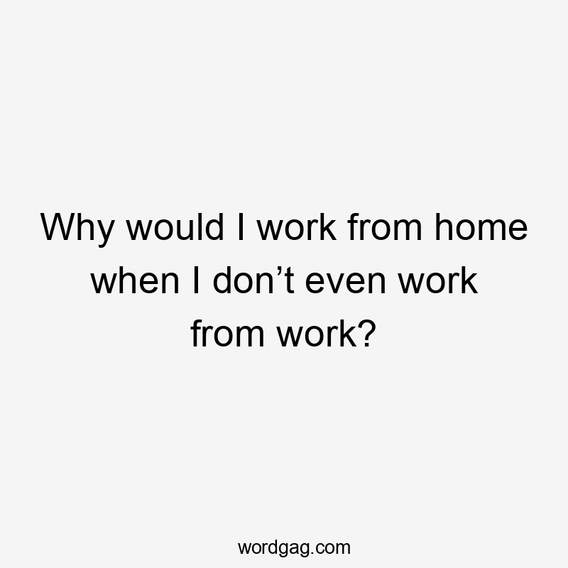 Why would I work from home when I don’t even work from work?