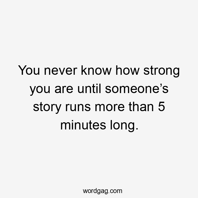 You never know how strong you are until someone’s story runs more than 5 minutes long.