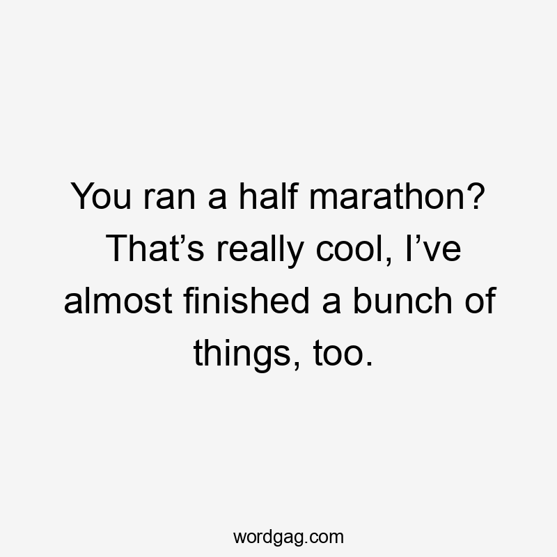 You ran a half marathon? That’s really cool, I’ve almost finished a bunch of things, too.