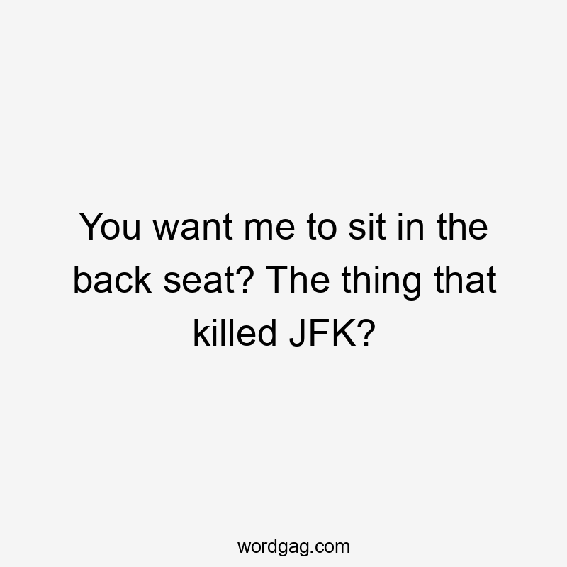 You want me to sit in the back seat? The thing that killed JFK?