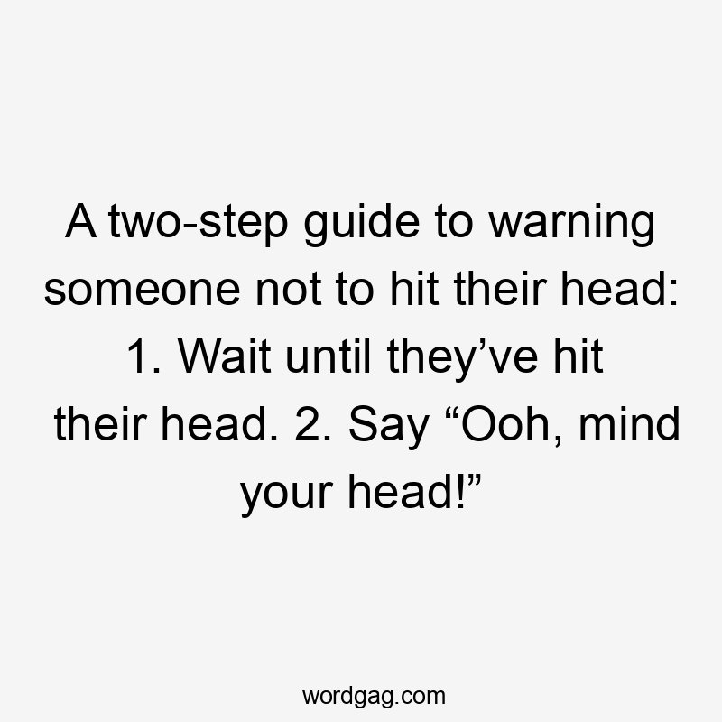 A two-step guide to warning someone not to hit their head: 1. Wait until they’ve hit their head. 2. Say “Ooh, mind your head!”